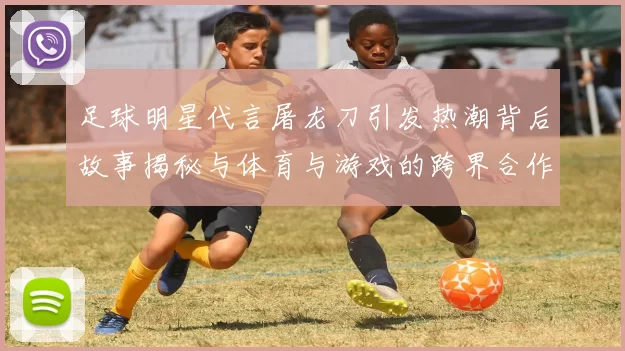 足球明星代言屠龙刀引发热潮背后故事揭秘与体育与游戏的跨界合作探讨