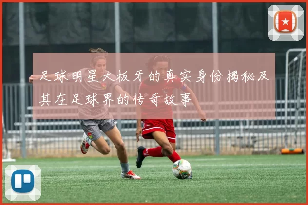 足球明星大板牙的真实身份揭秘及其在足球界的传奇故事