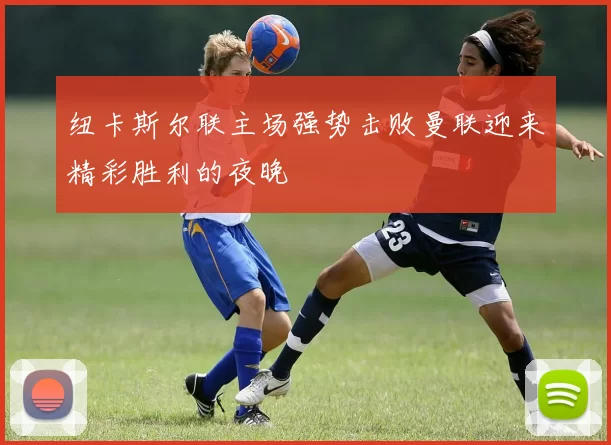 纽卡斯尔联主场强势击败曼联迎来精彩胜利的夜晚