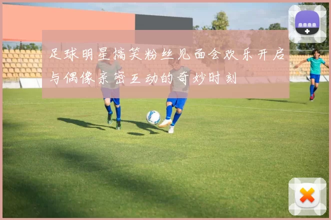 足球明星搞笑粉丝见面会欢乐开启与偶像亲密互动的奇妙时刻