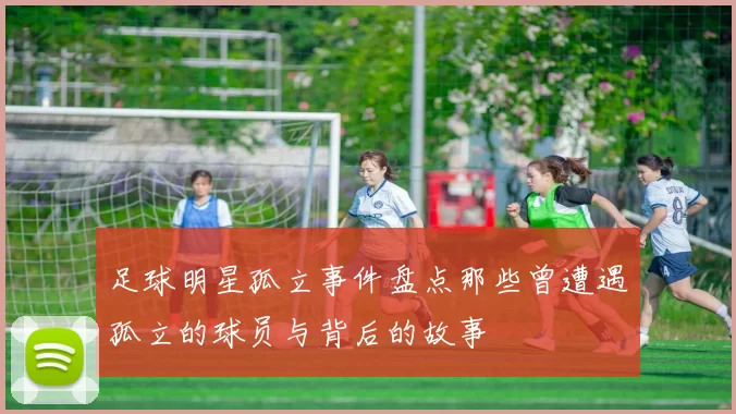足球明星孤立事件盘点那些曾遭遇孤立的球员与背后的故事