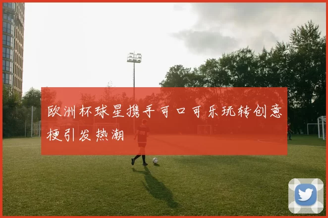 欧洲杯球星携手可口可乐玩转创意梗引发热潮
